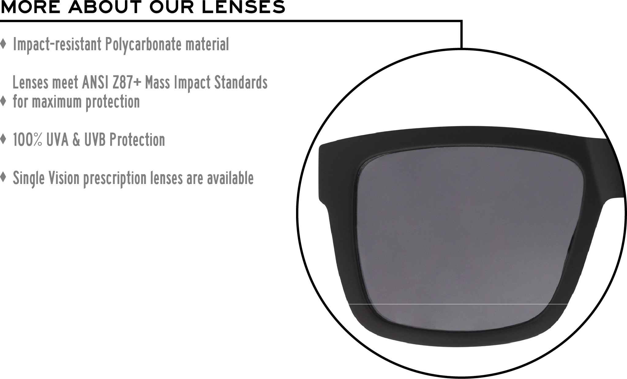 More about our lenses. Impact-resistant Polycarbonate material. Lenses meet ANSI Z87+ Mass Impact Standards for maximum protection. 100% UVA & UVB Protection. Single Vision prescription lenses are available.
