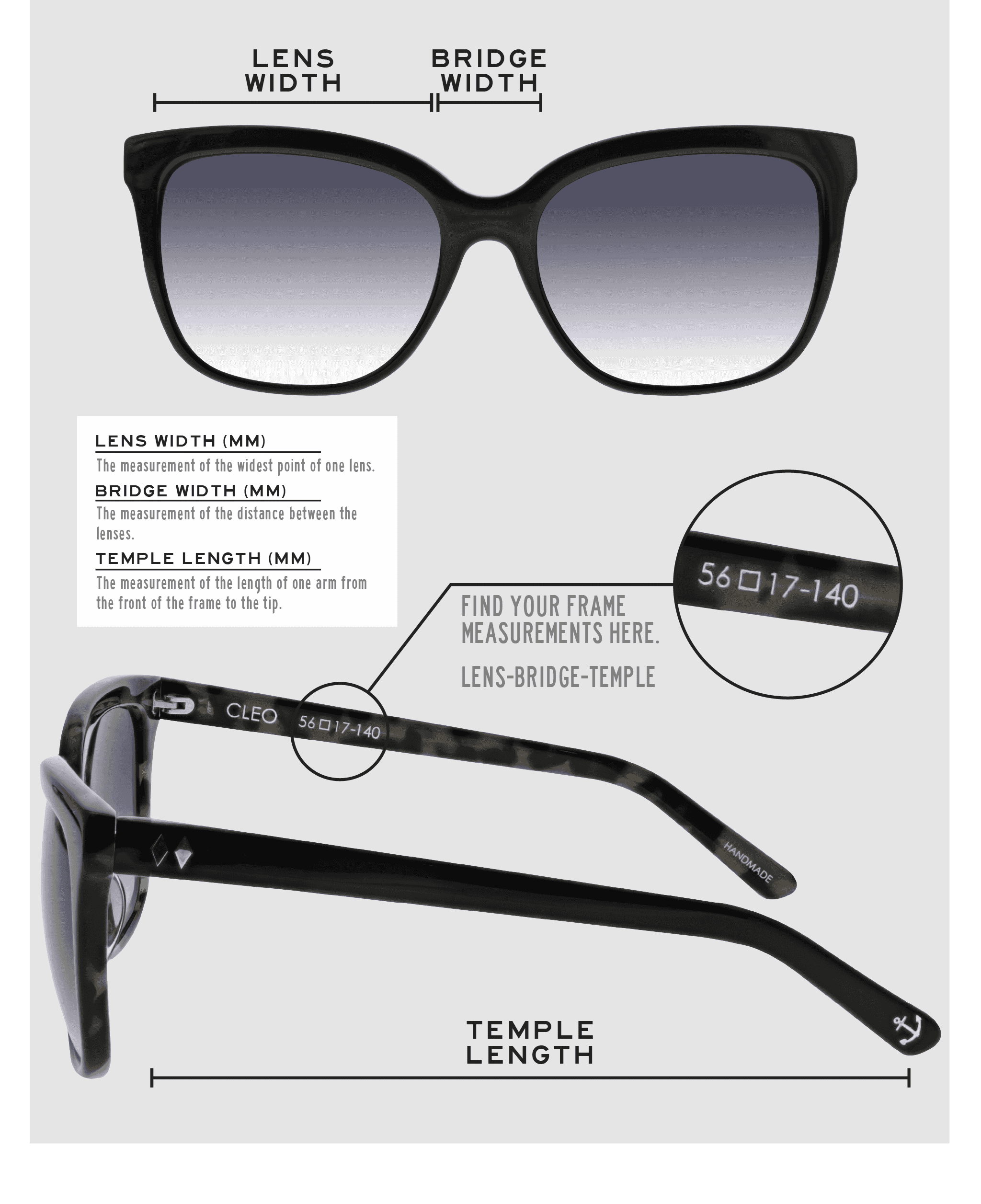 Lens Width: the measurement (in mm) of the widest point of one lens. Bridge Width: the measurement (in mm) of the distance between lenses. Temple Length: the measurement of the length of one arm from the front of the frame to the tip. Measurements are found on the inside of one of the arms in a lens-bridge-temple pattern.
