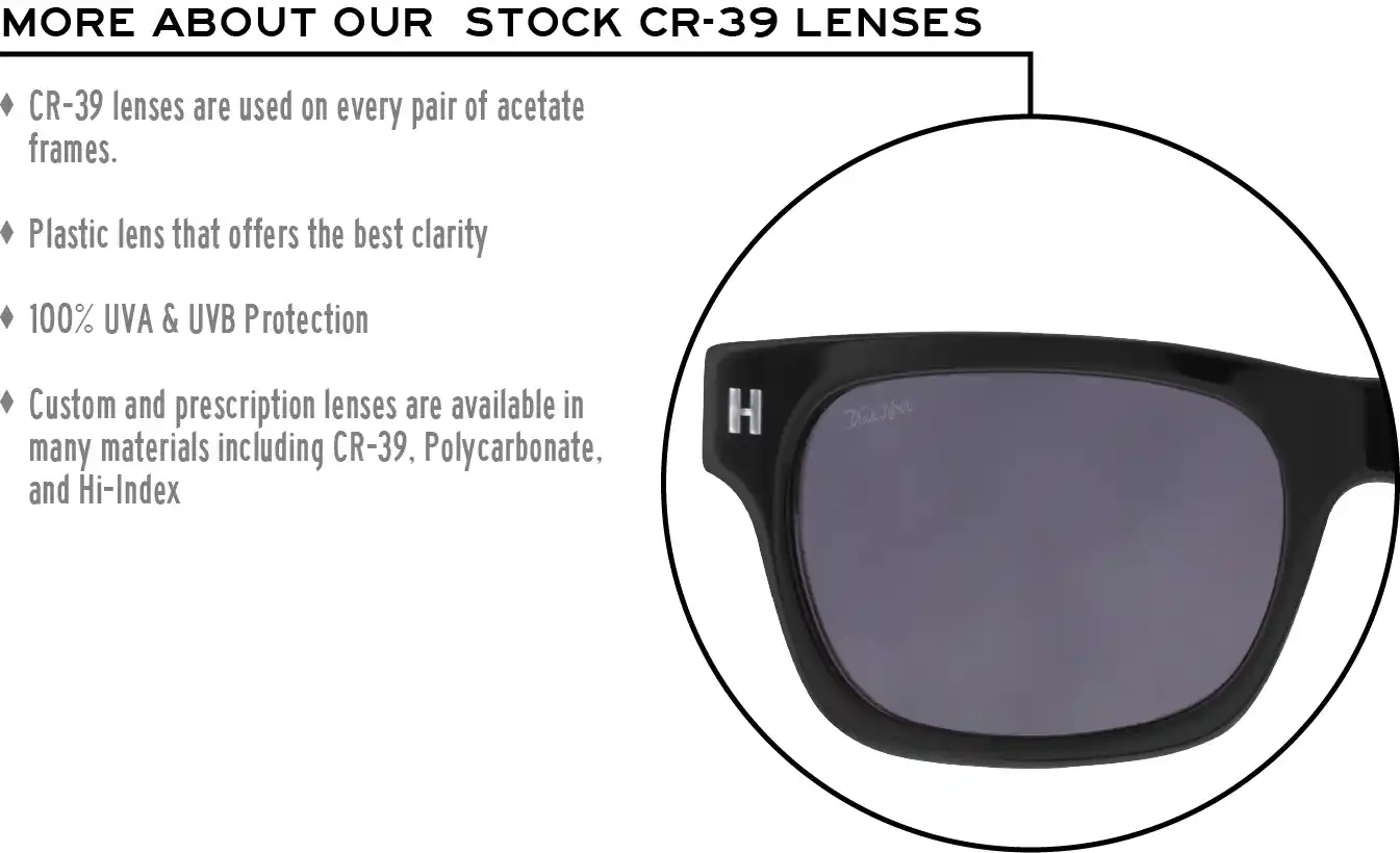 More about our stock cr-39 lenses: CR-39 lenses are used on every pair of acetate frames. Best plastic for clarity. 100% UVA & UVB protection. Shatterproof plastic. Custom and prescription lenses are available in many materials including CR-39, Polycarbonate, and Hi-Index.