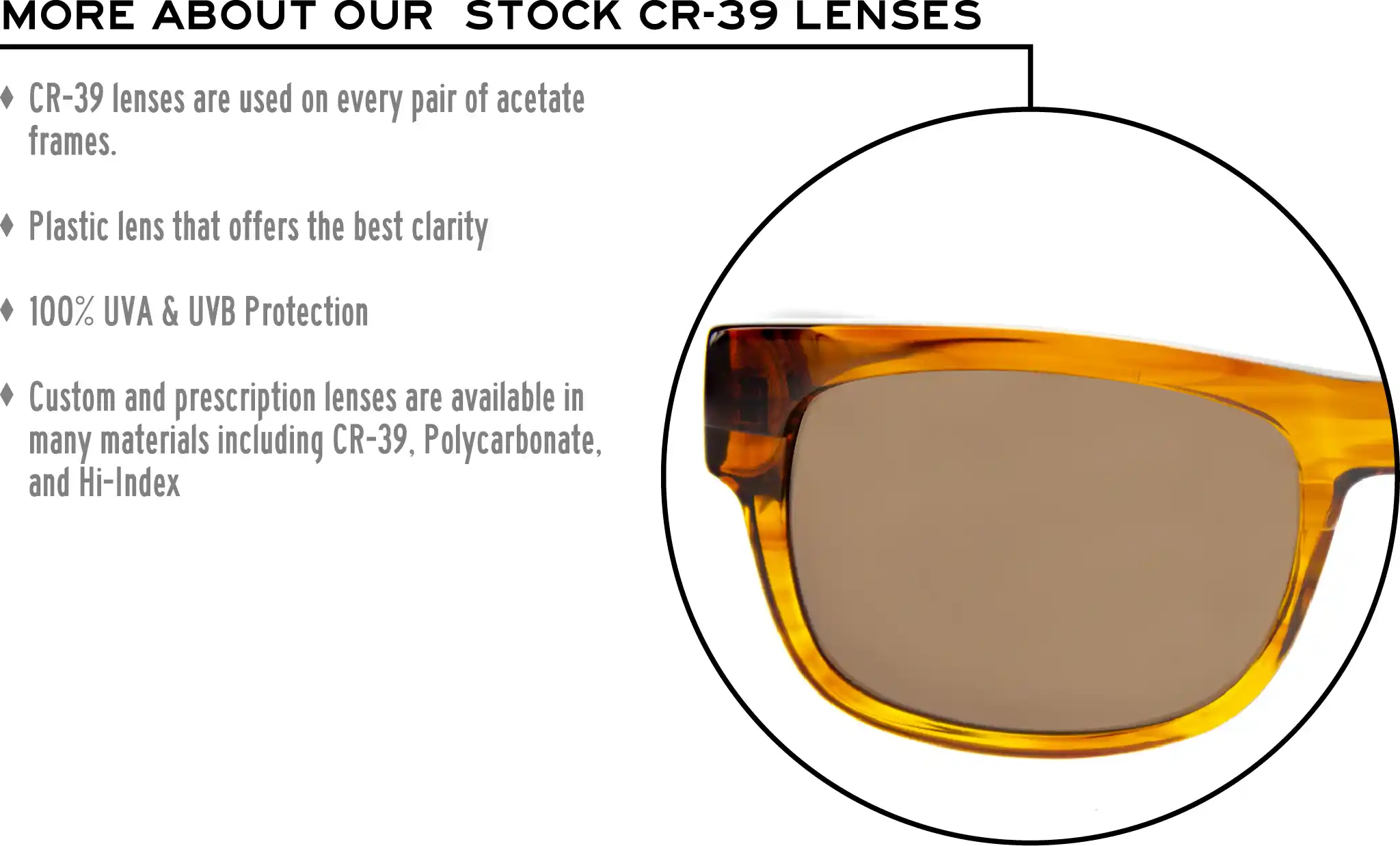 More about our stock cr-39 lenses: CR-39 lenses are used on every pair of acetate frames. Best plastic for clarity. 100% UVA & UVB protection. Shatterproof plastic. Custom and prescription lenses are available in many materials including CR-39, Polycarbonate, and Hi-Index.