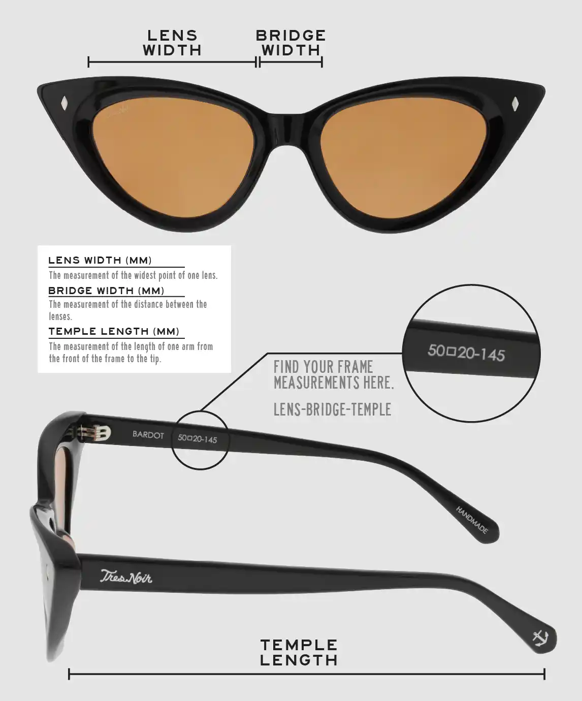 Lens Width: the measurement (in mm) of the widest point of one lens. Bridge Width: the measurement (in mm) of the distance between lenses. Temple Length: the measurement of the length of one arm from the front of the frame to the tip. Measurements are found on the inside of one of the arms in a lens-bridge-temple pattern.