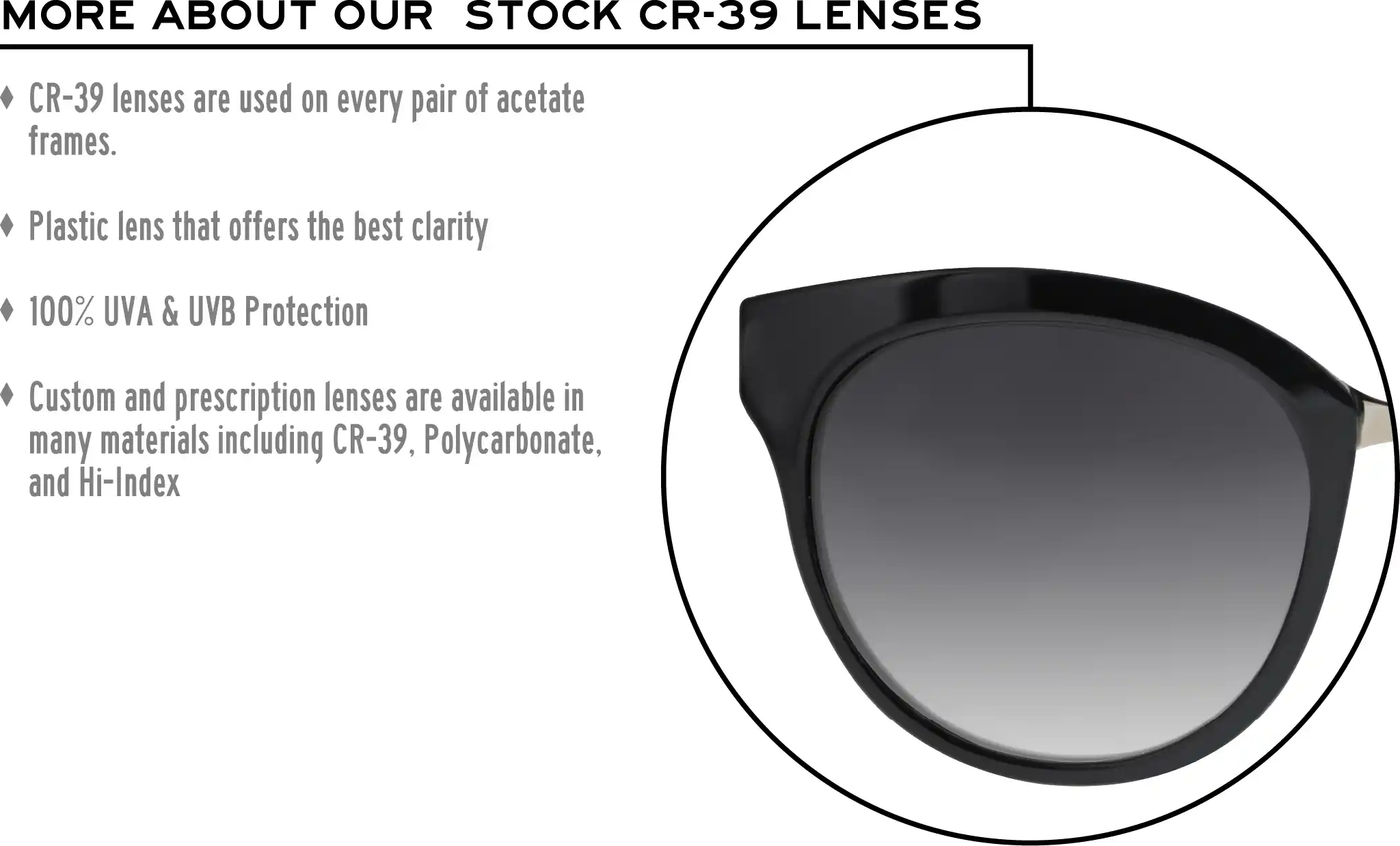 More about our stock cr-39 lenses: CR-39 lenses are used on every pair of acetate frames. Best plastic for clarity. 100% UVA & UVB protection. Shatterproof plastic. Custom and prescription lenses are available in many materials including CR-39, Polycarbonate, and Hi-Index.