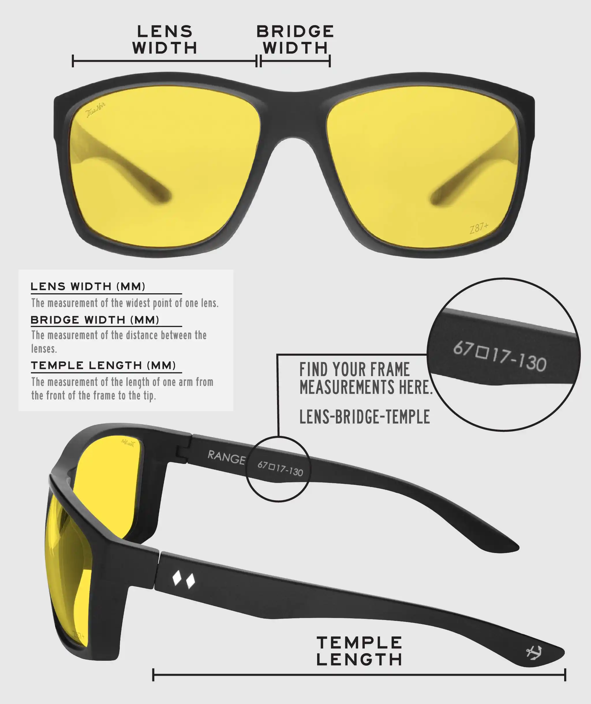 Lens Width: the measurement (in mm) of the widest point of one lens. Bridge Width: the measurement (in mm) of the distance between lenses. Temple Length: the measurement of the length of one arm from the front of the frame to the tip. Measurements are found on the inside of one of the arms in a lens-bridge-temple pattern.