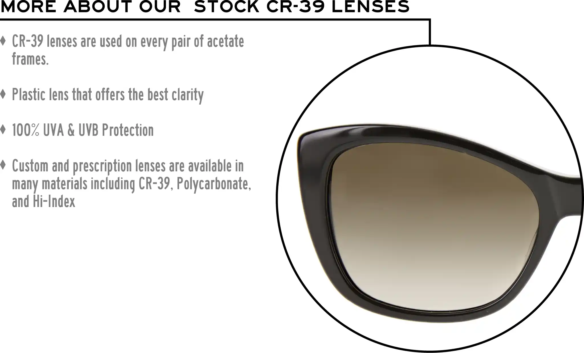 More about our stock cr-39 lenses: CR-39 lenses are used on every pair of acetate frames. Best plastic for clarity. 100% UVA & UVB protection. Shatterproof plastic. Custom and prescription lenses are available in many materials including CR-39, Polycarbonate, and Hi-Index.
