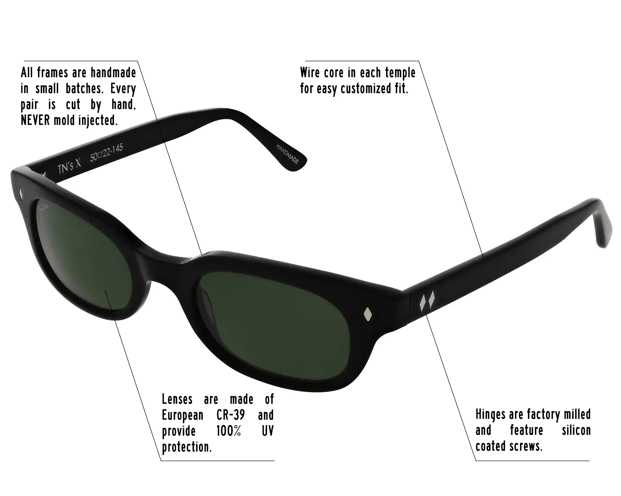 Hinges are factory milled and feature silicon coated screws. All frames are handmade in small batches. Every pair is cut by hand. Never Mold injected. Wire core in each temple for easy customized fit. Lenses are made of shatterproof European CR-39 and provide 100% UV protection.