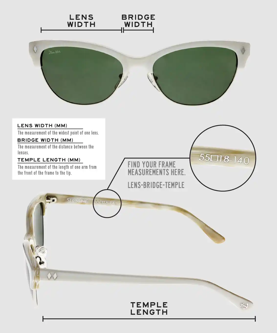 Lens Width: the measurement (in mm) of the widest point of one lens. Bridge Width: the measurement (in mm) of the distance between lenses. Temple Length: the measurement of the length of one arm from the front of the frame to the tip. Measurements are found on the inside of one of the arms in a lens-bridge-temple pattern.